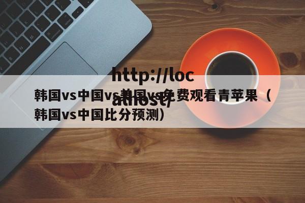 韩国vs中国vs美国vs免费观看青苹果（韩国vs中国比分预测）