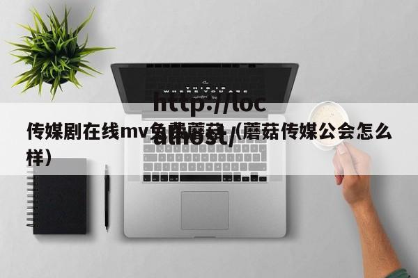 传媒剧在线mv免费蘑菇（蘑菇传媒公会怎么样）
